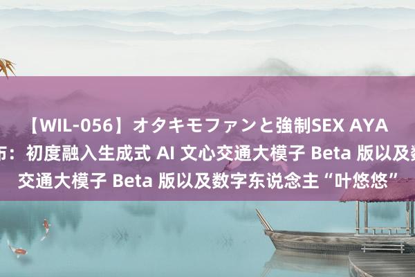 【WIL-056】オタキモファンと強制SEX AYA 百度舆图 V18 持重发布：初度融入生成式 AI 文心交通大模子 Beta 版以及数字东说念主“叶悠悠”