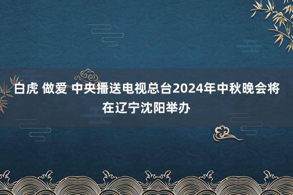 白虎 做爱 中央播送电视总台2024年中秋晚会将在辽宁沈阳举办