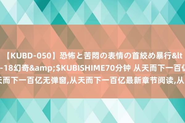 【KUBD-050】恐怖と苦悶の表情の首絞め暴行</a>2013-03-18幻奇&$KUBISHIME70分钟 从天而下一百亿无弹窗,从天而下一百亿最新章节阅读,从天而下一百亿txt全集