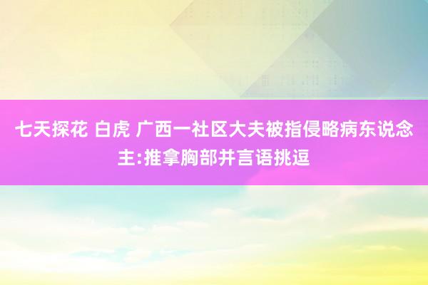 七天探花 白虎 广西一社区大夫被指侵略病东说念主:推拿胸部并言语挑逗