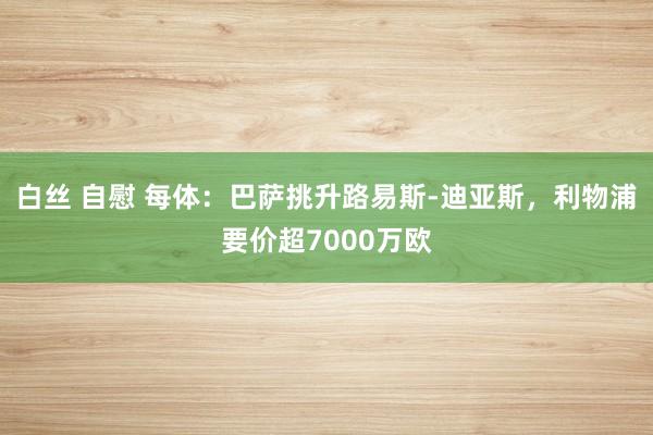 白丝 自慰 每体：巴萨挑升路易斯-迪亚斯，利物浦要价超7000万欧