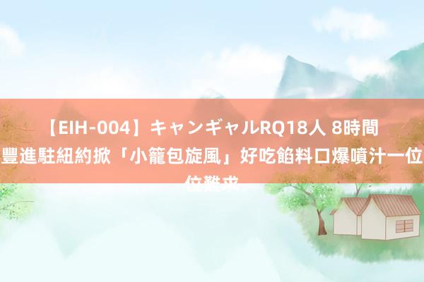 【EIH-004】キャンギャルRQ18人 8時間 鼎泰豐進駐紐約掀「小籠包旋風」　好吃餡料口爆噴汁一位難求