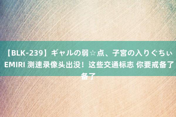 【BLK-239】ギャルの弱☆点、子宮の入りぐちぃ EMIRI 测速录像头出没！这些交通标志 你要戒备了