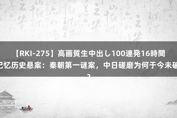 【RKI-275】高画質生中出し100連発16時間 记忆历史悬案：秦朝第一谜案，中日磋磨为何于今未破？