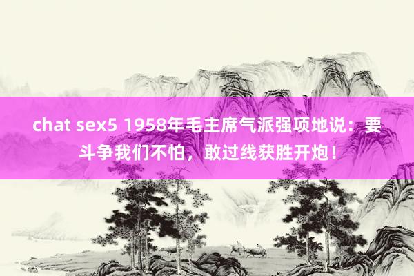 chat sex5 1958年毛主席气派强项地说：要斗争我们不怕，敢过线获胜开炮！