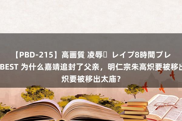 【PBD-215】高画質 凌辱・レイプ8時間プレミアムBEST 为什么嘉靖追封了父亲，明仁宗朱高炽要被移出太庙？