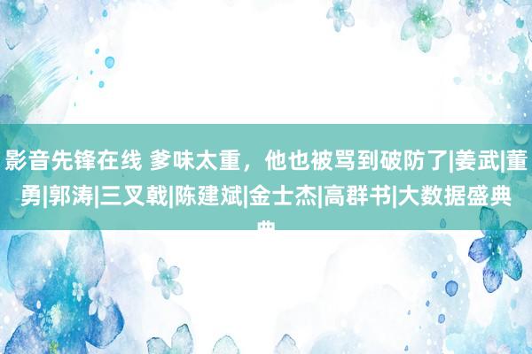 影音先锋在线 爹味太重，他也被骂到破防了|姜武|董勇|郭涛|三叉戟|陈建斌|金士杰|高群书|大数据盛典