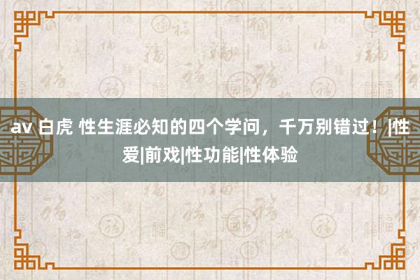 av 白虎 性生涯必知的四个学问，千万别错过！|性爱|前戏|性功能|性体验