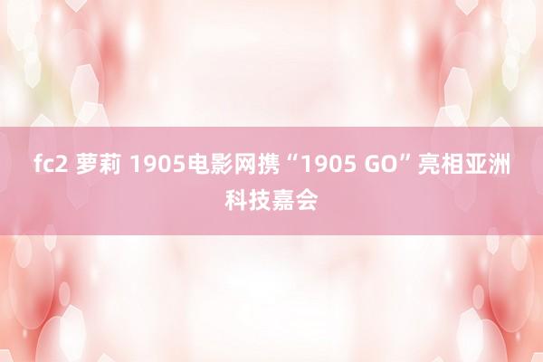 fc2 萝莉 1905电影网携“1905 GO”亮相亚洲科技嘉会