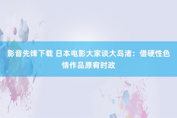 影音先锋下载 日本电影大家谈大岛渚：借硬性色情作品原宥时政