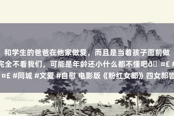 和学生的爸爸在他家做爱，而且是当着孩子面前做爱，太刺激了，孩子完全不看我们，可能是年龄还小什么都不懂吧🤣 #同城 #文爱 #自慰 电影版《粉红女郎》四女郎皆亮相 阿雅演受室狂