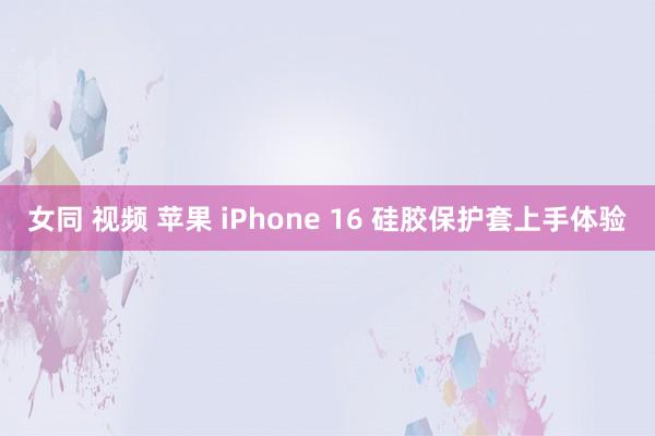 女同 视频 苹果 iPhone 16 硅胶保护套上手体验