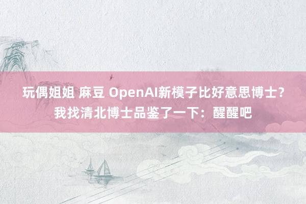 玩偶姐姐 麻豆 OpenAI新模子比好意思博士？我找清北博士品鉴了一下：醒醒吧