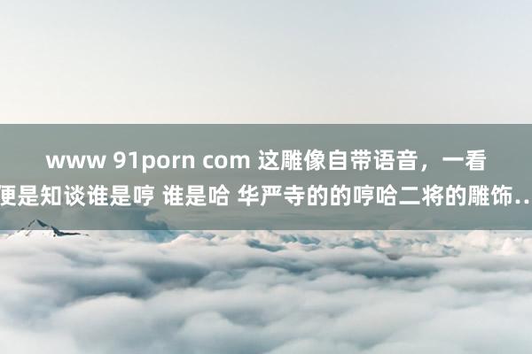 www 91porn com 这雕像自带语音，一看便是知谈谁是哼 谁是哈 华严寺的的哼哈二将的雕饰…