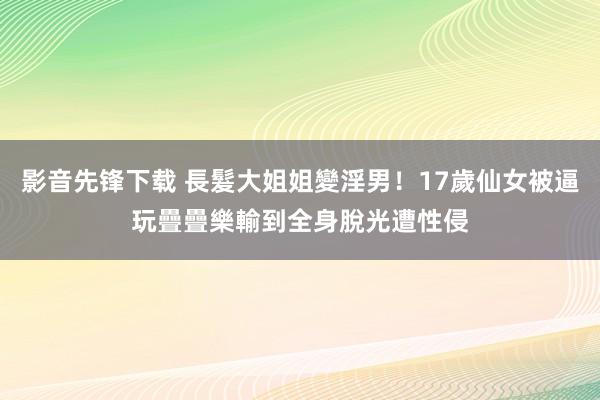 影音先锋下载 長髮大姐姐變淫男！17歲仙女被逼玩疊疊樂　輸到全身脫光遭性侵