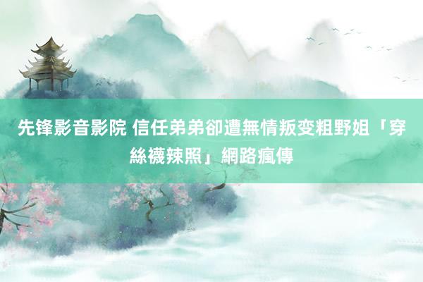 先锋影音影院 信任弟弟卻遭無情叛变　粗野姐「穿絲襪辣照」網路瘋傳