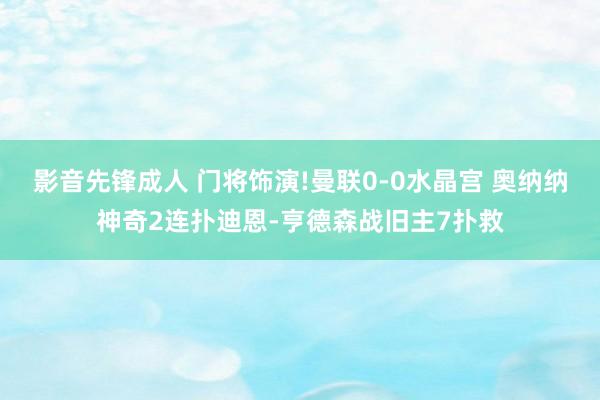 影音先锋成人 门将饰演!曼联0-0水晶宫 奥纳纳神奇2连扑迪恩-亨德森战旧主7扑救