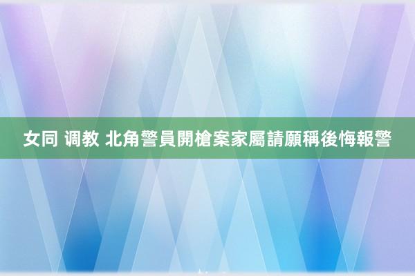 女同 调教 北角警員開槍案　家屬請願稱後悔報警