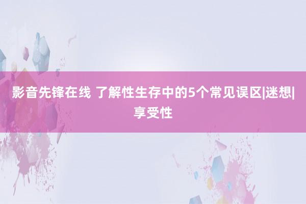 影音先锋在线 了解性生存中的5个常见误区|迷想|享受性