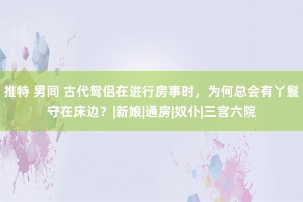 推特 男同 古代鸳侣在进行房事时，为何总会有丫鬟守在床边？|新娘|通房|奴仆|三宫六院