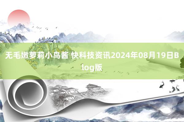 无毛嫩萝莉小鸟酱 快科技资讯2024年08月19日Blog版