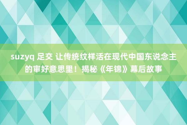 suzyq 足交 让传统纹样活在现代中国东说念主的审好意思里！揭秘《年锦》幕后故事