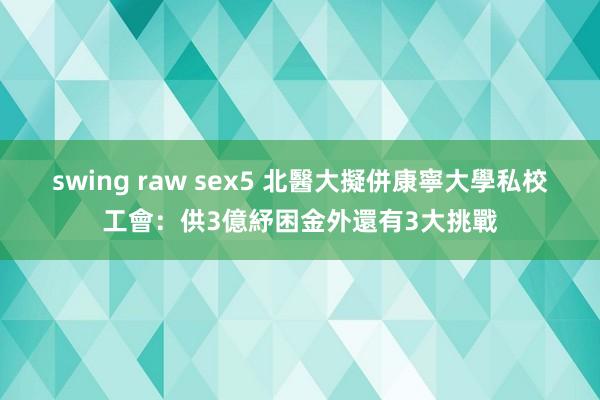 swing raw sex5 北醫大擬併康寧大學　私校工會：供3億紓困金外還有3大挑戰