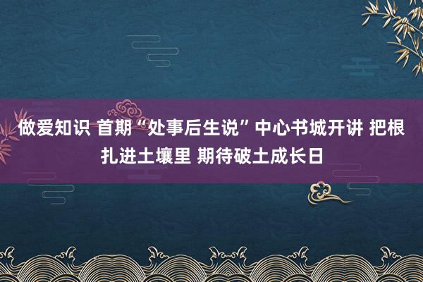 做爱知识 首期“处事后生说”中心书城开讲 把根扎进土壤里 期待破土成长日