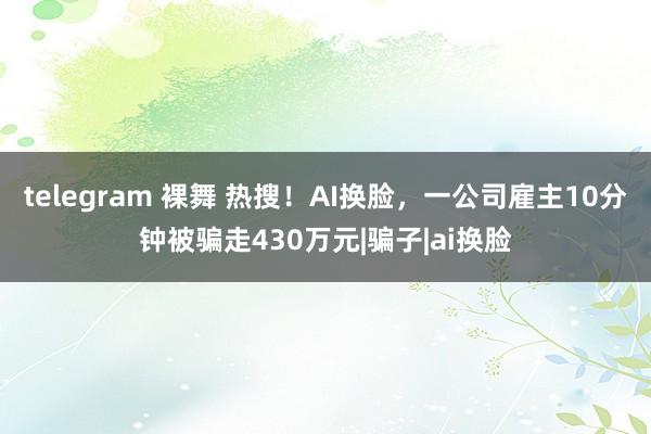 telegram 裸舞 热搜！AI换脸，一公司雇主10分钟被骗走430万元|骗子|ai换脸