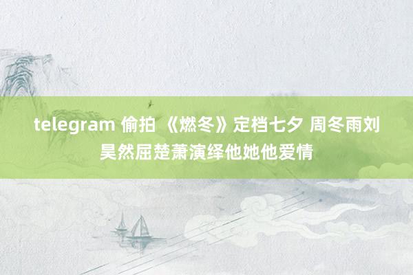 telegram 偷拍 《燃冬》定档七夕 周冬雨刘昊然屈楚萧演绎他她他爱情