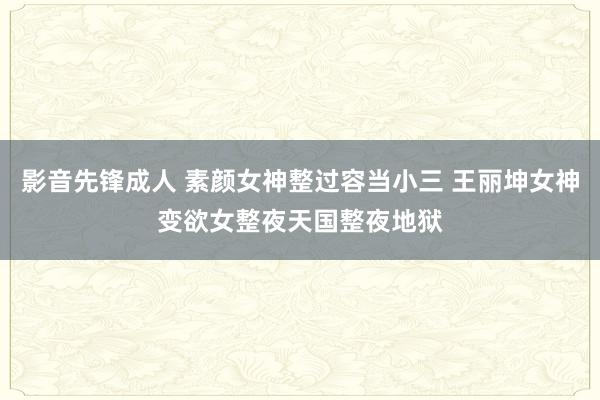 影音先锋成人 素颜女神整过容当小三 王丽坤女神变欲女整夜天国整夜地狱