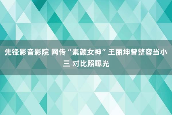 先锋影音影院 网传“素颜女神”王丽坤曾整容当小三 对比照曝光