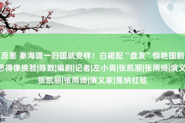 反差 秦海璐一归国就变样！白裙配“盘发”惊艳国剧盛典，好意思得像换脸|陈数|编剧|记者|左小青|张凯丽|张雨绮|演义家|戛纳红毯