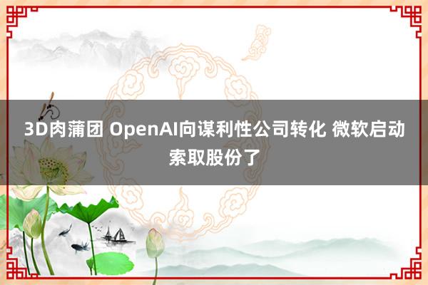 3D肉蒲团 OpenAI向谋利性公司转化 微软启动索取股份了