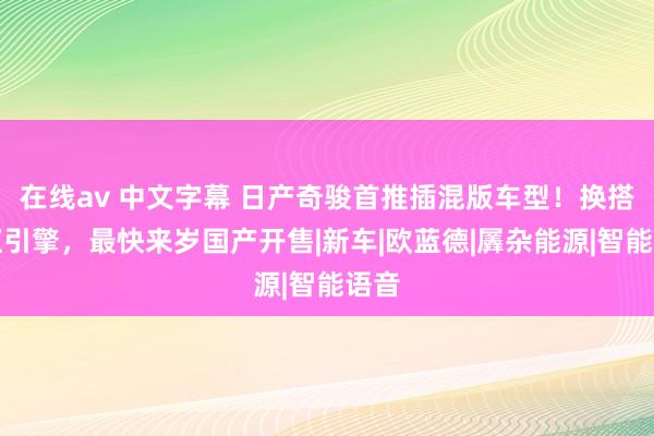 在线av 中文字幕 日产奇骏首推插混版车型！换搭四缸引擎，最快来岁国产开售|新车|欧蓝德|羼杂能源|智能语音