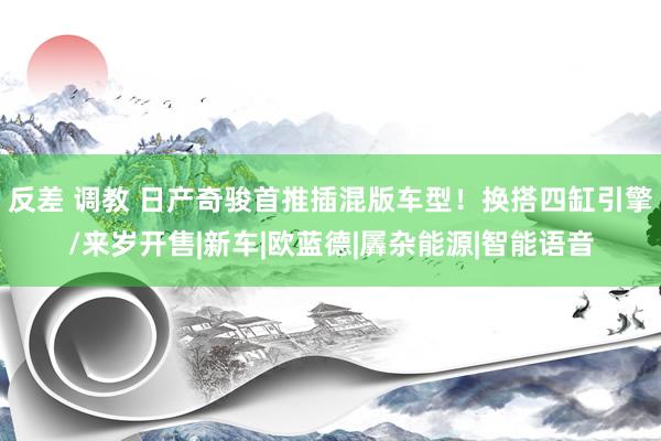 反差 调教 日产奇骏首推插混版车型！换搭四缸引擎/来岁开售|新车|欧蓝德|羼杂能源|智能语音