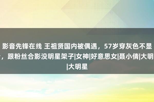 影音先锋在线 王祖贤国内被偶遇，57岁穿灰色不显老，跟粉丝合影没明星架子|女神|好意思女|聂小倩|大明星