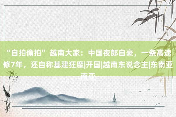 “自拍偷拍” 越南大家：中国夜郎自豪，一条高速修7年，还自称基建狂魔|开国|越南东说念主|东南亚