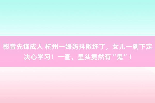 影音先锋成人 杭州一姆妈抖擞坏了，女儿一刹下定决心学习！一查，里头竟然有“鬼”！