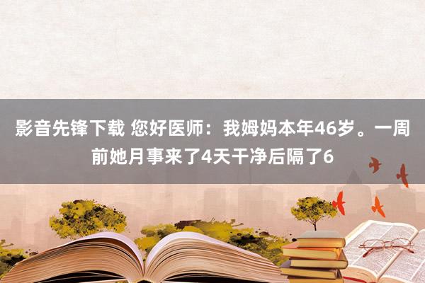 影音先锋下载 您好医师：我姆妈本年46岁。一周前她月事来了4天干净后隔了6