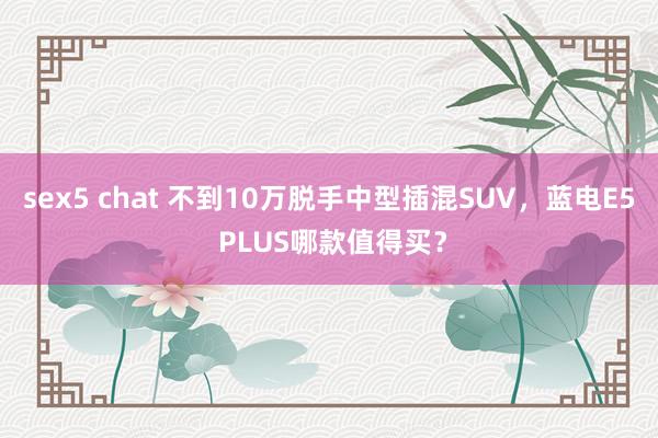 sex5 chat 不到10万脱手中型插混SUV，蓝电E5 PLUS哪款值得买？