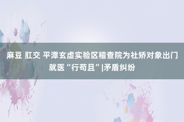 麻豆 肛交 平潭玄虚实验区稽查院为社矫对象出门就医“行苟且”|矛盾纠纷