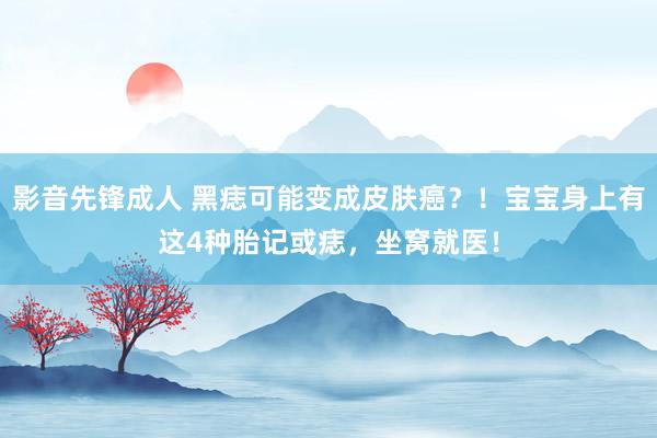 影音先锋成人 黑痣可能变成皮肤癌？！宝宝身上有这4种胎记或痣，坐窝就医！