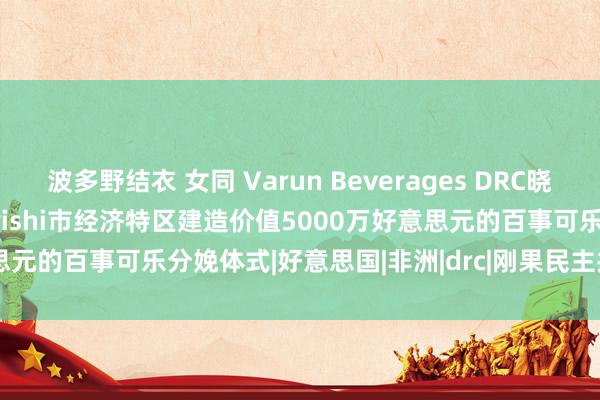 波多野结衣 女同 Varun Beverages DRC晓谕在Rendeavour的Kiswishi市经济特区建造价值5000万好意思元的百事可乐分娩体式|好意思国|非洲|drc|刚果民主共和国|kiswishi