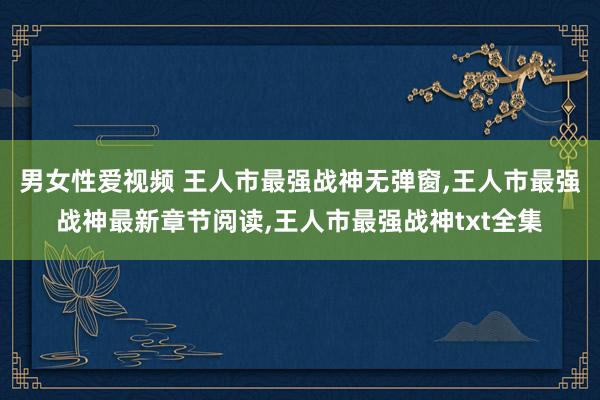 男女性爱视频 王人市最强战神无弹窗,王人市最强战神最新章节阅读,王人市最强战神txt全集