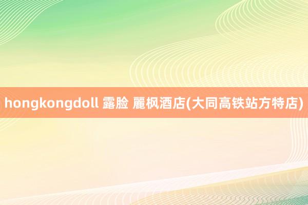 hongkongdoll 露脸 麗枫酒店(大同高铁站方特店)