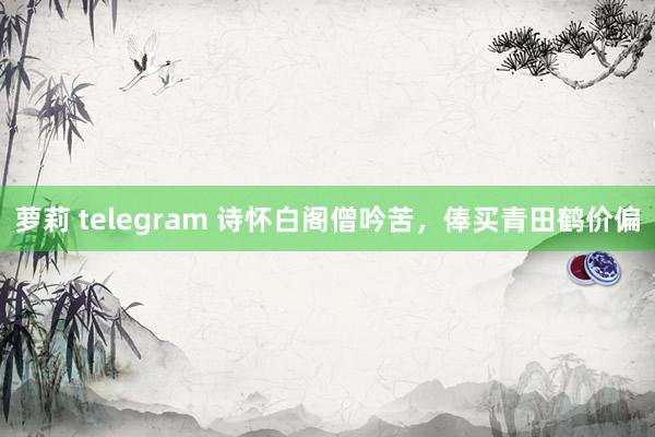 萝莉 telegram 诗怀白阁僧吟苦，俸买青田鹤价偏