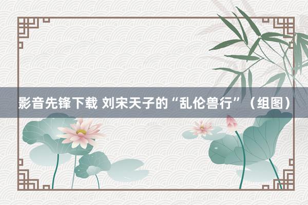 影音先锋下载 刘宋天子的“乱伦兽行”（组图）