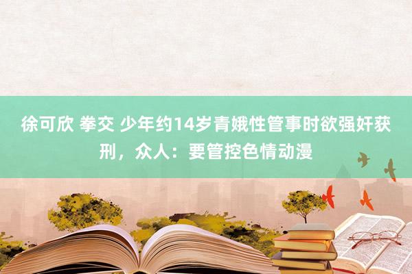 徐可欣 拳交 少年约14岁青娥性管事时欲强奸获刑，众人：要管控色情动漫