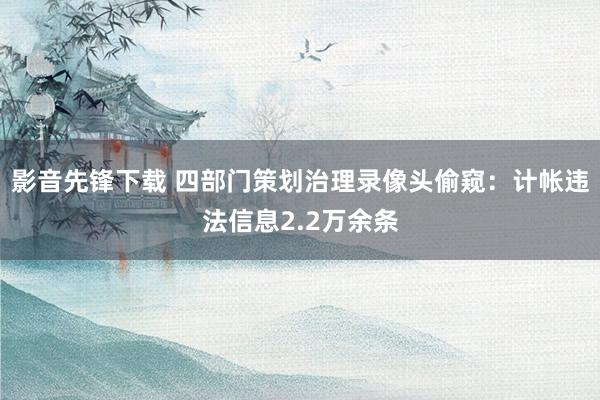 影音先锋下载 四部门策划治理录像头偷窥：计帐违法信息2.2万余条